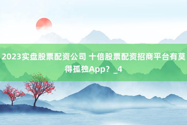 2023实盘股票配资公司 十倍股票配资招商平台有莫得孤独App？_4