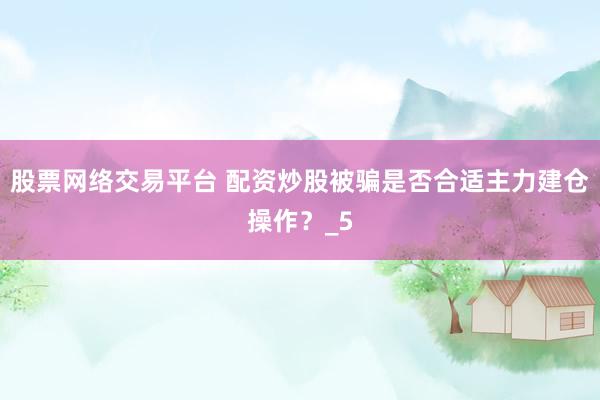 股票网络交易平台 配资炒股被骗是否合适主力建仓操作？_5